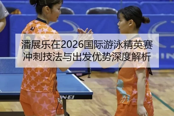 潘展乐在2026国际游泳精英赛冲刺技法与出发优势深度解析