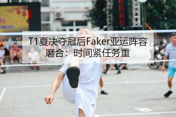 T1夏决夺冠后Faker亚运阵容磨合：时间紧任务重